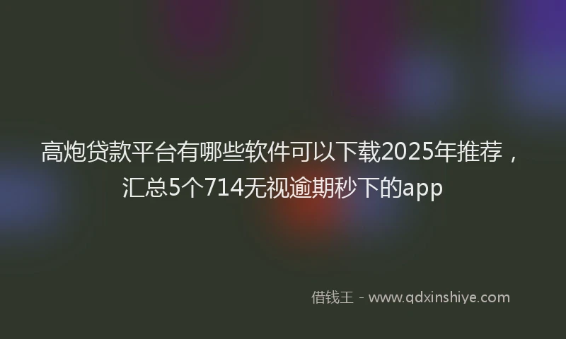 高炮贷款平台有哪些软件可以下载2025年推荐，汇总5个714无视逾期秒下的app