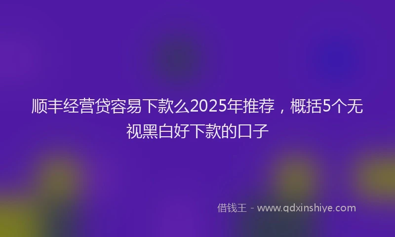 顺丰经营贷容易下款么2025年推荐，概括5个无视黑白好下款的口子
