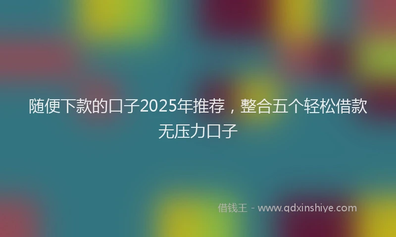 随便下款的口子2025年推荐，整合五个轻松借款无压力口子