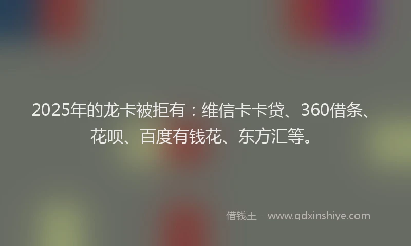 2025年的龙卡被拒有：维信卡卡贷、360借条、花呗、百度有钱花、东方汇等。