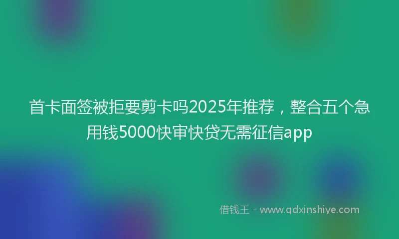 首卡面签被拒要剪卡吗2025年推荐，整合五个急用钱5000快审快贷无需征信app