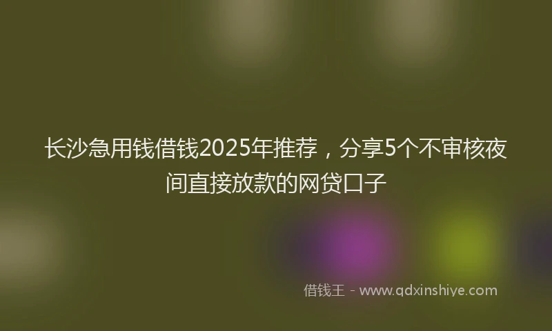 长沙急用钱借钱2025年推荐，分享5个不审核夜间直接放款的网贷口子