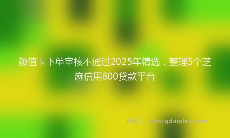 颜值卡下单审核不通过2025年精选，整理5个芝麻信用600贷款平台