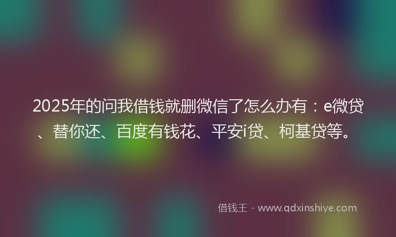 2025年的问我借钱就删微信了怎么办有：e微贷、替你还、百度有钱花、平安i贷、柯基贷等。