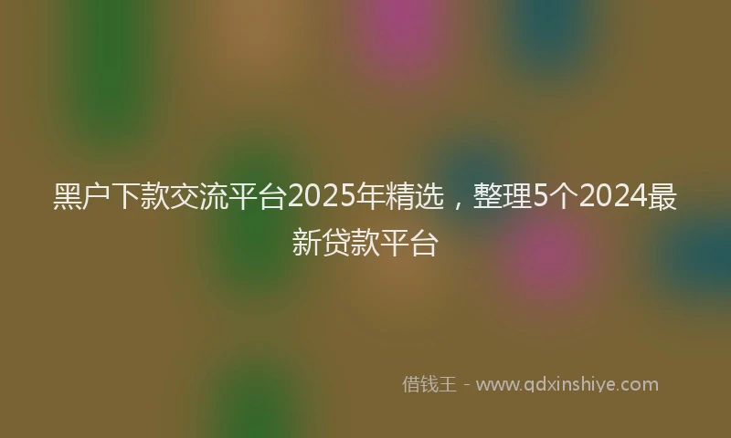 黑户下款交流平台2025年精选，整理5个2024最新贷款平台