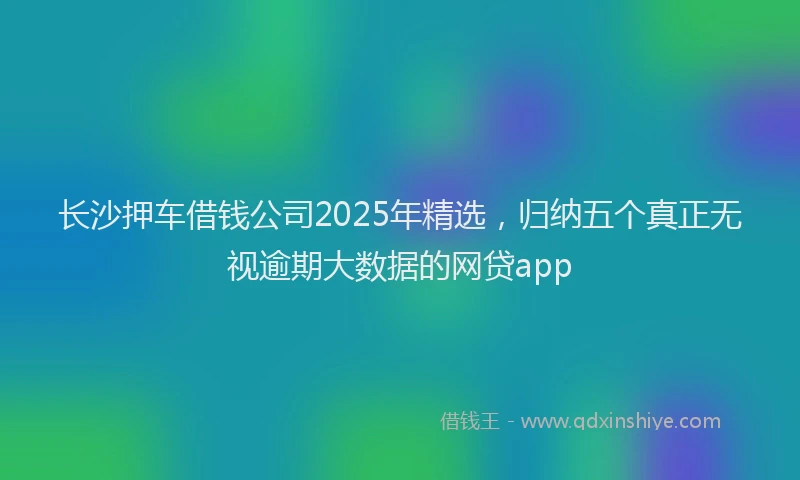 长沙押车借钱公司2025年精选，归纳五个真正无视逾期大数据的网贷app