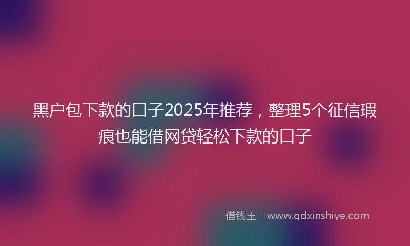 黑户包下款的口子2025年推荐，整理5个征信瑕疵也能借网贷轻松下款的口子