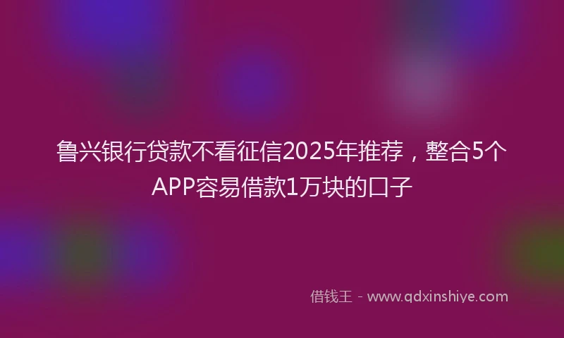 鲁兴银行贷款不看征信2025年推荐，整合5个APP容易借款1万块的口子
