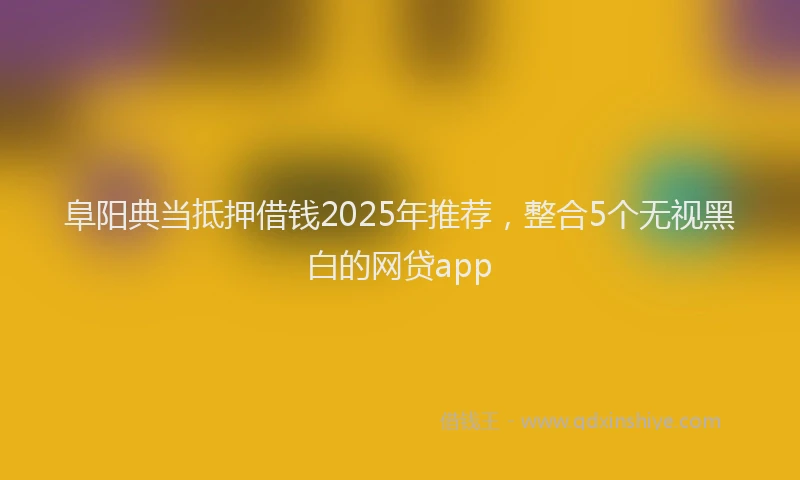 阜阳典当抵押借钱2025年推荐，整合5个无视黑白的网贷app