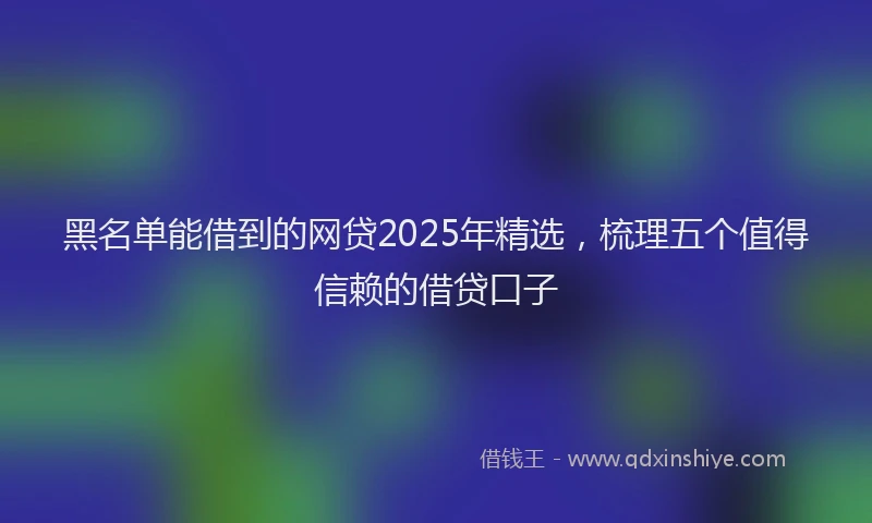 黑名单能借到的网贷2025年精选，梳理五个值得信赖的借贷口子