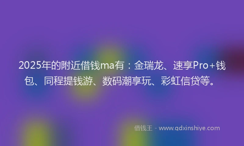2025年的附近借钱ma有：金瑞龙、速享Pro+钱包、同程提钱游、数码潮享玩、彩虹信贷等。