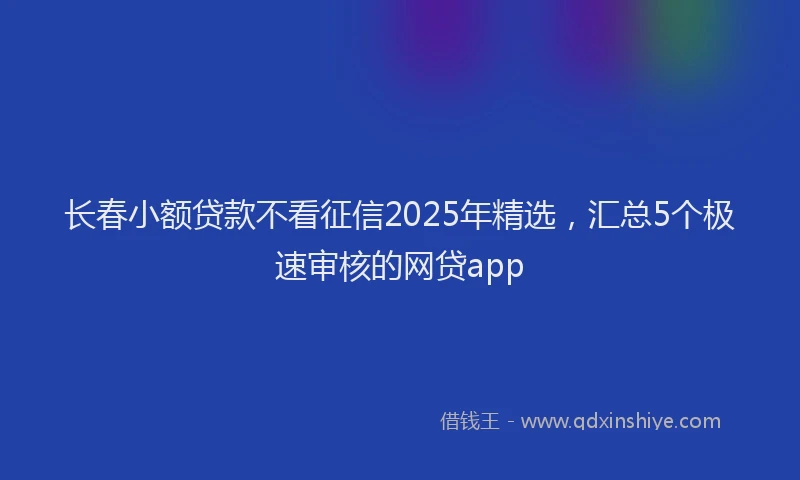 长春小额贷款不看征信2025年精选，汇总5个极速审核的网贷app