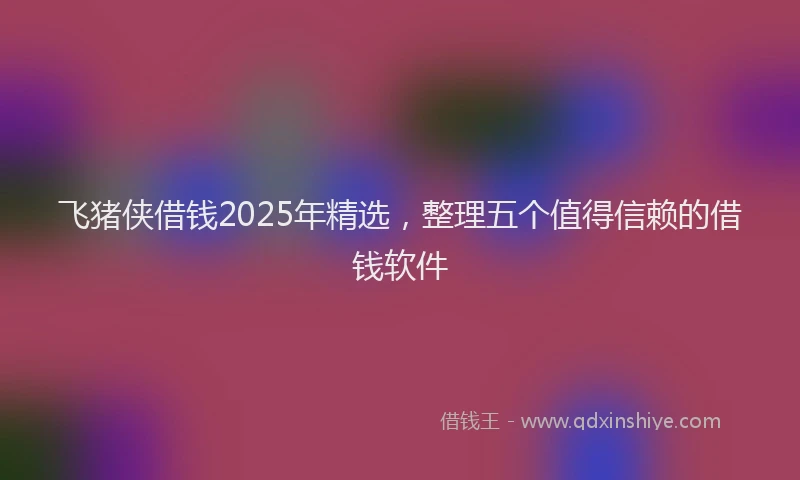 飞猪侠借钱2025年精选，整理五个值得信赖的借钱软件