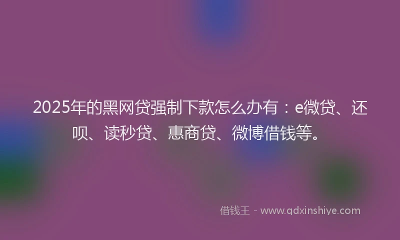 2025年的黑网贷强制下款怎么办有：e微贷、还呗、读秒贷、惠商贷、微博借钱等。