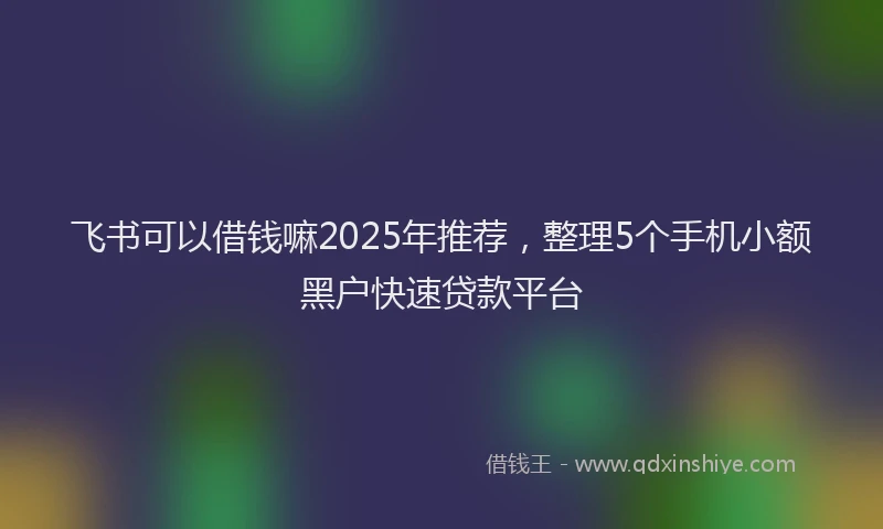 飞书可以借钱嘛2025年推荐，整理5个手机小额黑户快速贷款平台