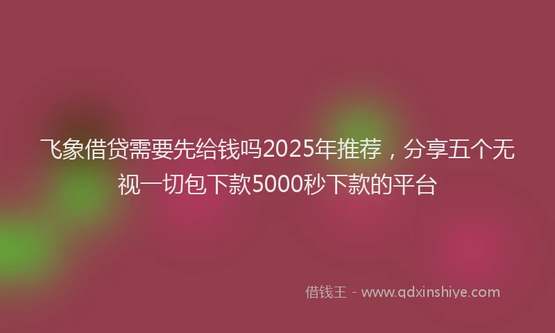 飞象借贷需要先给钱吗2025年推荐，分享五个无视一切包下款5000秒下款的平台