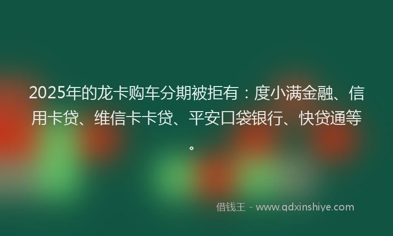 2025年的龙卡购车分期被拒有：度小满金融、信用卡贷、维信卡卡贷、平安口袋银行、快贷通等。