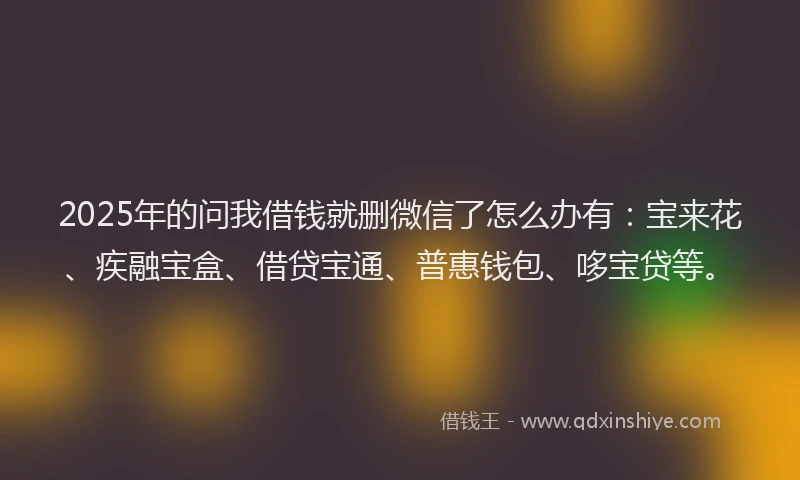 2025年的问我借钱就删微信了怎么办有：宝来花、疾融宝盒、借贷宝通、普惠钱包、哆宝贷等。
