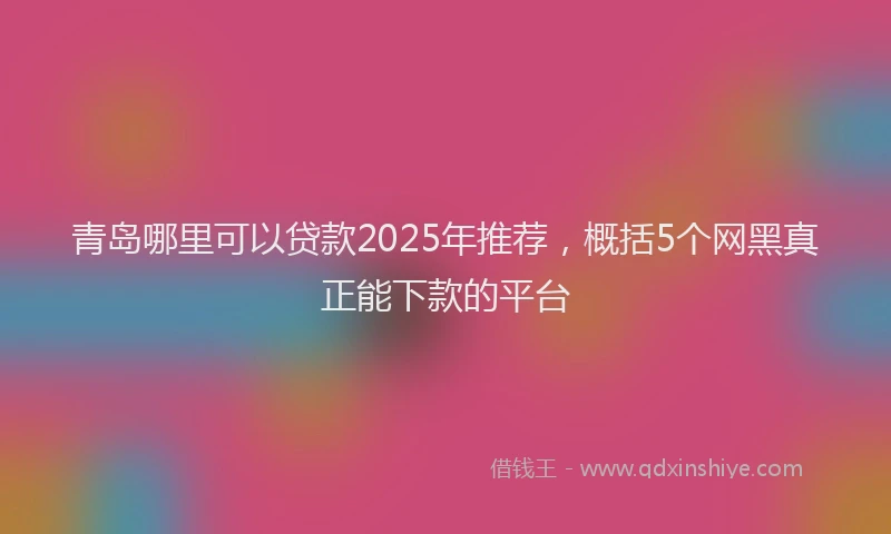 青岛哪里可以贷款2025年推荐，概括5个网黑真正能下款的平台