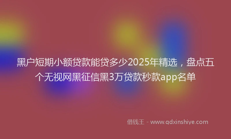 黑户短期小额贷款能贷多少2025年精选，盘点五个无视网黑征信黑3万贷款秒款app名单