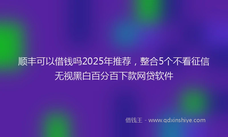 顺丰可以借钱吗2025年推荐，整合5个不看征信无视黑白百分百下款网贷软件