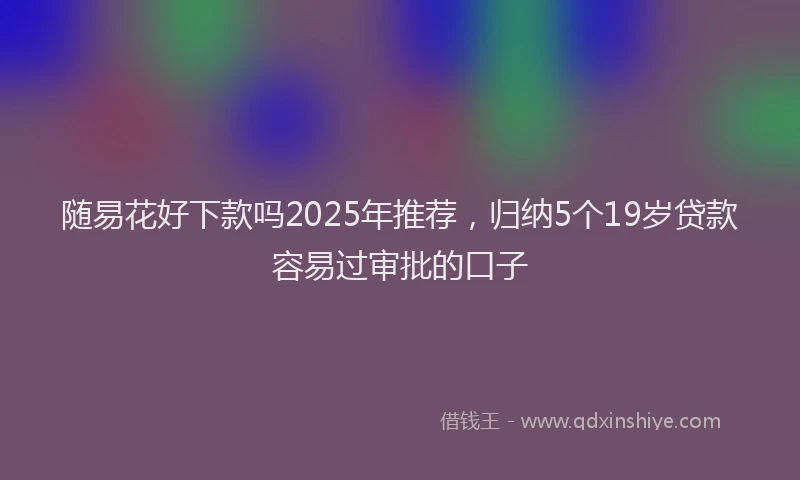 随易花好下款吗2025年推荐，归纳5个19岁贷款容易过审批的口子
