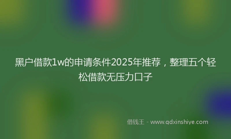 黑户借款1w的申请条件2025年推荐，整理五个轻松借款无压力口子