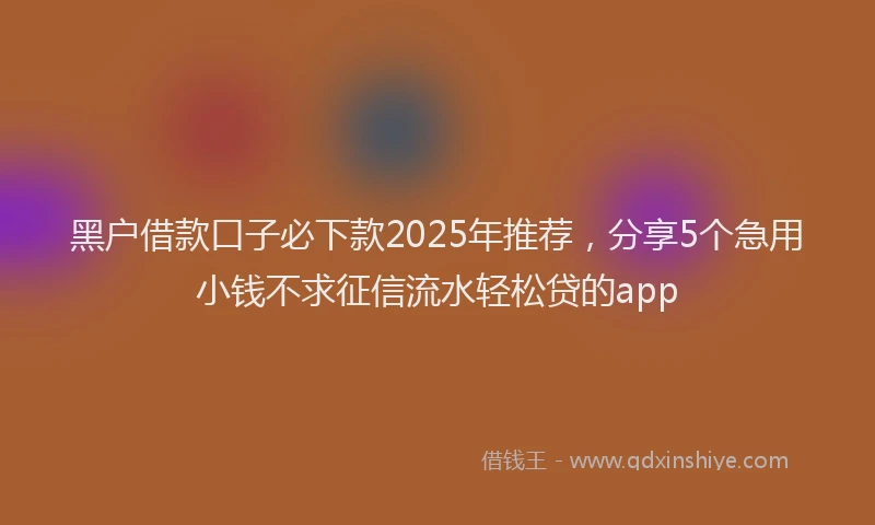 黑户借款口子必下款2025年推荐，分享5个急用小钱不求征信流水轻松贷的app