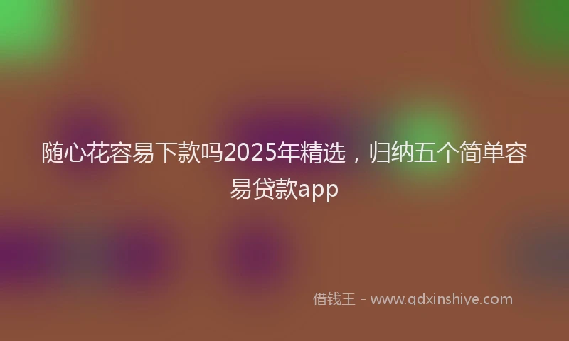 随心花容易下款吗2025年精选，归纳五个简单容易贷款app