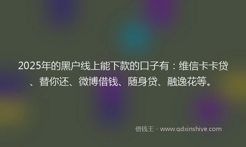 2025年的黑户线上能下款的口子有:维信卡卡贷、替你还、微博借钱、随身贷、融逸花等。