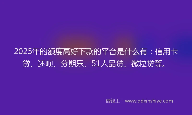 2025年的额度高好下款的平台是什么有：信用卡贷、还呗、分期乐、51人品贷、微粒贷等。
