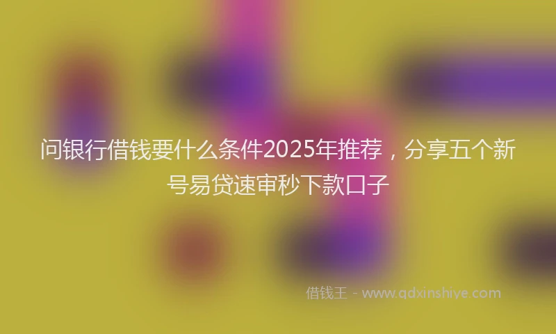 问银行借钱要什么条件2025年推荐，分享五个新号易贷速审秒下款口子