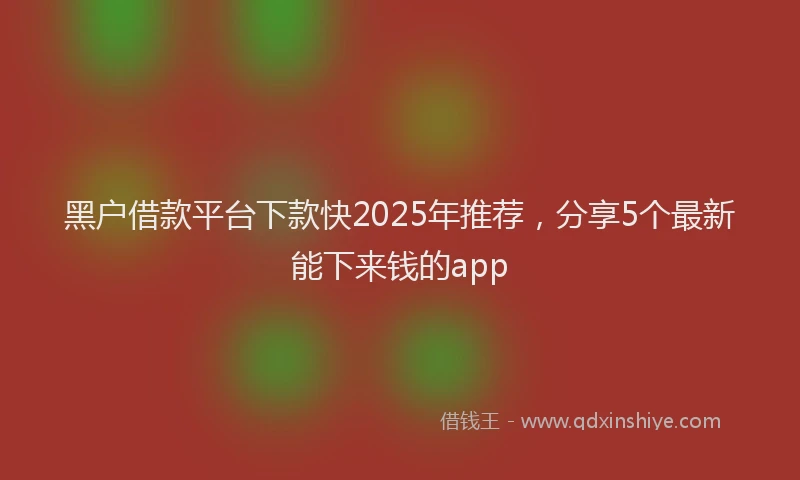 黑户借款平台下款快2025年推荐，分享5个最新能下来钱的app