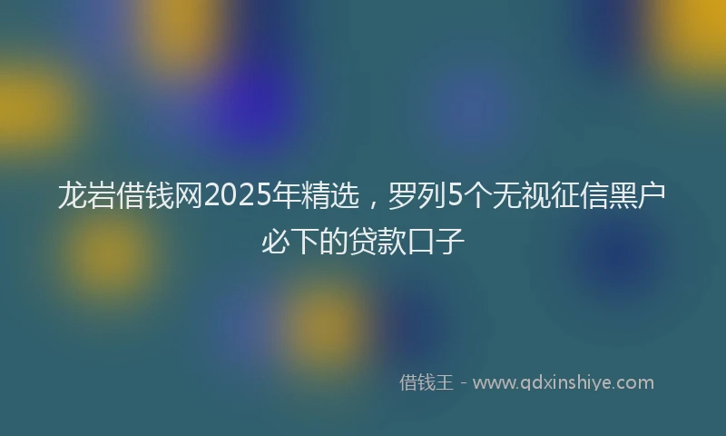 龙岩借钱网2025年精选，罗列5个无视征信黑户必下的贷款口子