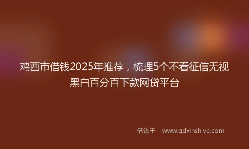 鸡西市借钱2025年推荐，梳理5个不看征信无视黑白百分百下款网贷平台