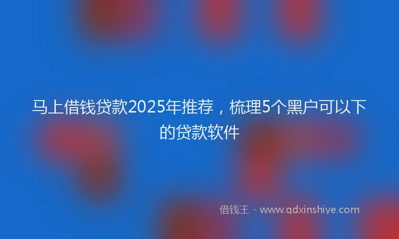 马上借钱贷款2025年推荐，梳理5个黑户可以下的贷款软件