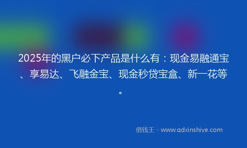 2025年的黑户必下产品是什么有：现金易融通宝、享易达、飞融金宝、现金秒贷宝盒、新一花等。