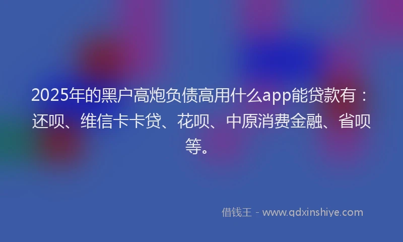 2025年的黑户高炮负债高用什么app能贷款有：还呗、维信卡卡贷、花呗、中原消费金融、省呗等。