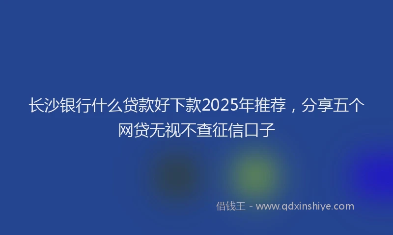 长沙银行什么贷款好下款2025年推荐，分享五个网贷无视不查征信口子