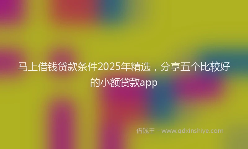马上借钱贷款条件2025年精选，分享五个比较好的小额贷款app