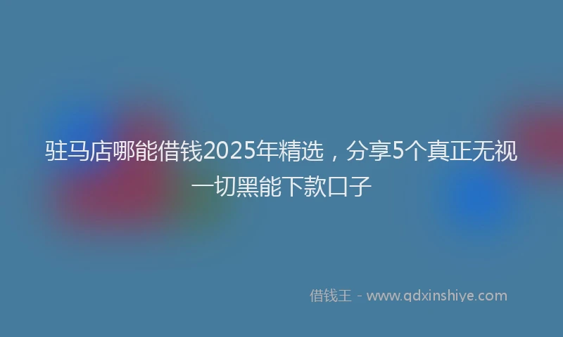 驻马店哪能借钱2025年精选，分享5个真正无视一切黑能下款口子