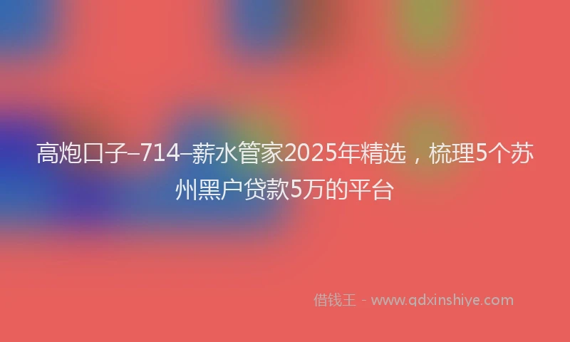 高炮口子–714–薪水管家2025年精选，梳理5个苏州黑户贷款5万的平台