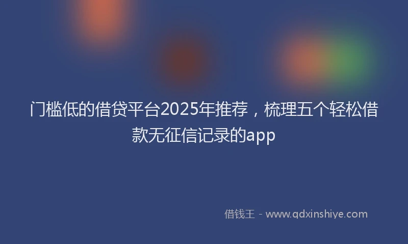 门槛低的借贷平台2025年推荐，梳理五个轻松借款无征信记录的app