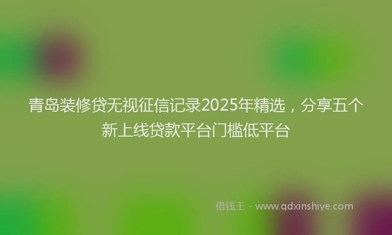 青岛装修贷无视征信记录2025年精选，分享五个新上线贷款平台门槛低平台