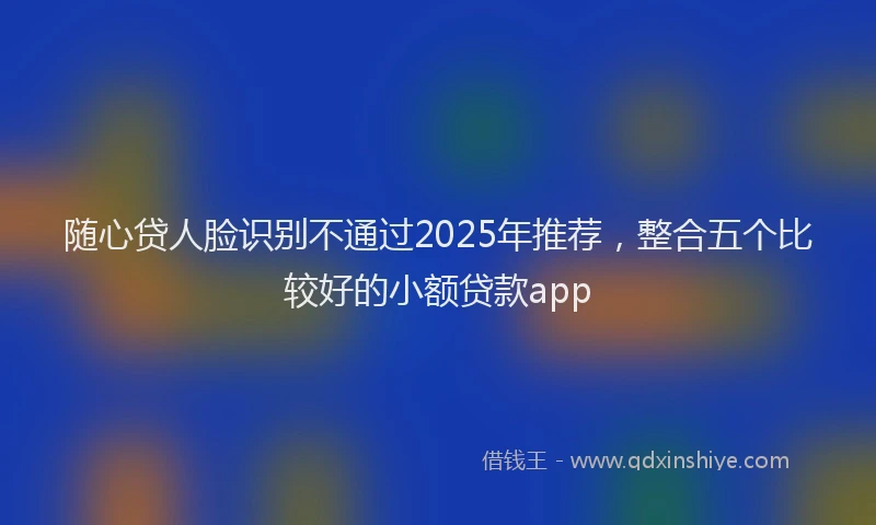 随心贷人脸识别不通过2025年推荐，整合五个比较好的小额贷款app