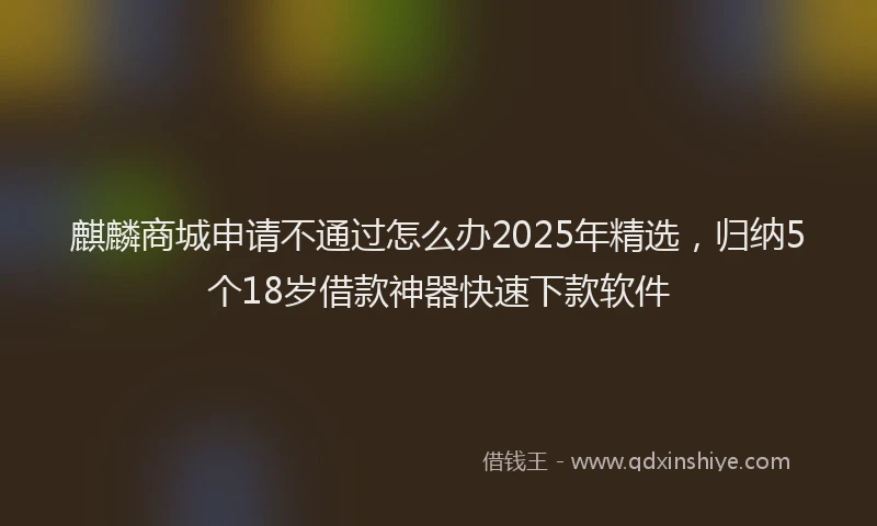 麒麟商城申请不通过怎么办2025年精选，归纳5个18岁借款神器快速下款软件