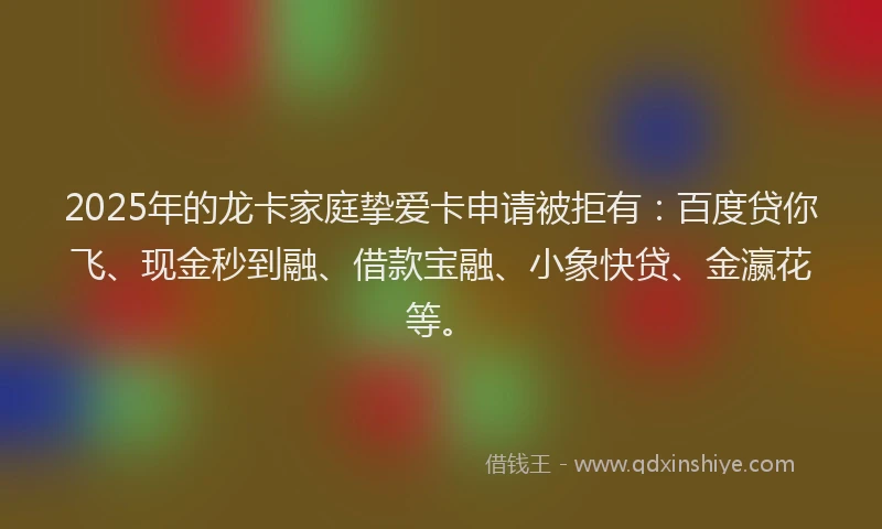 2025年的龙卡家庭挚爱卡申请被拒有：百度贷你飞、现金秒到融、借款宝融、小象快贷、金瀛花等。