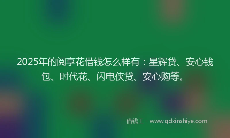 2025年的阅享花借钱怎么样有：星辉贷、安心钱包、时代花、闪电侠贷、安心购等。