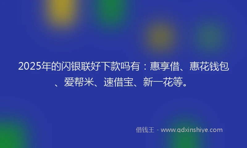 2025年的闪银联好下款吗有:惠享借、惠花钱包、爱帮米、速借宝、新一花等。