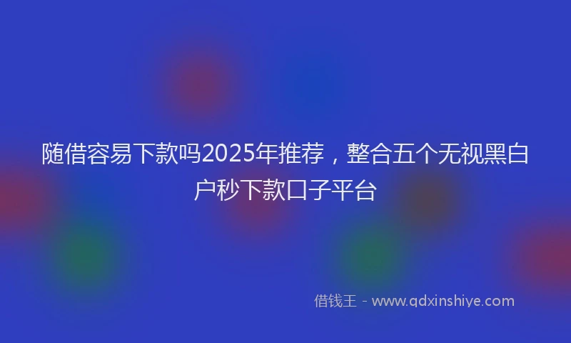 随借容易下款吗2025年推荐，整合五个无视黑白户秒下款口子平台